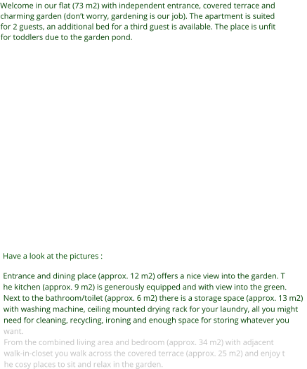 Welcome in our flat (73 m2) with independent entrance, covered terrace and charming garden (don’t worry, gardening is our job). The apartment is suited for 2 guests, an additional bed for a third guest is available. The place is unfit for toddlers due to the garden pond.           Have a look at the pictures : Entrance and dining place (approx. 12 m2) offers a nice view into the garden. The kitchen (approx. 9 m2) is generously equipped and with view into the green.Next to the bathroom/toilet (approx. 6 m2) there is a storage space (approx. 13 m2)with washing machine, ceiling mounted drying rack for your laundry, all you might need for cleaning, recycling, ironing and enough space for storing whatever you want.From the combined living area and bedroom (approx. 34 m2) with adjacent walk-in-closet you walk across the covered terrace (approx. 25 m2) and enjoy the cosy places to sit and relax in the garden.